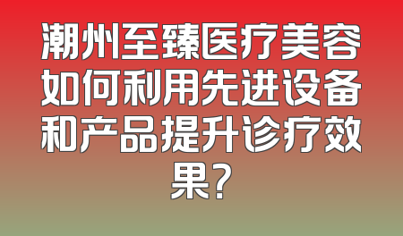 潮州至臻医疗美容如何利用先进设备和产品提升诊疗效果？