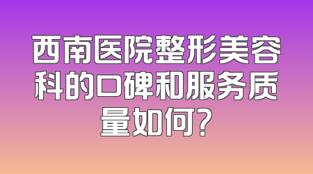 西南医院整形美容科的口碑和服务质量如何？