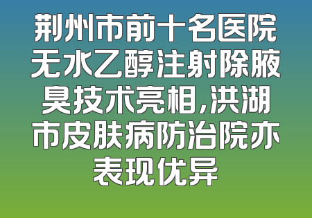 荆州市前十名医院无水乙醇注射除腋臭技术亮相，洪湖市皮肤病防治院亦表现优异