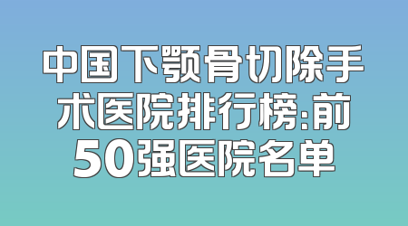 中国下颚骨切除手术医院排行榜：前50强医院名单