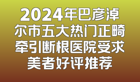 2024年巴彦淖尔市五大热门正畸牵引断根医院受求美者好评推荐