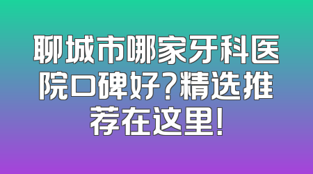 聊城市哪家牙科医院口碑好？精选推荐在这里！