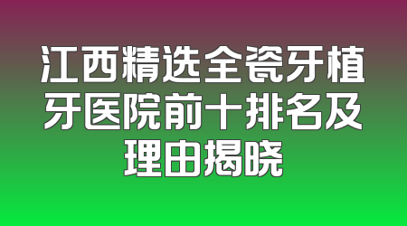 江西精选全瓷牙植牙医院前十排名及理由揭晓