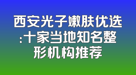西安光子嫩肤优选：十家当地知名整形机构推荐