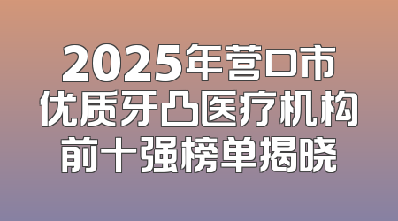 2025年营口市优质牙凸医疗机构前十强榜单揭晓