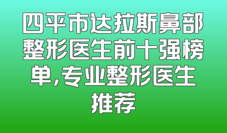 四平市达拉斯鼻部整形医生前十强榜单，专业整形医生推荐