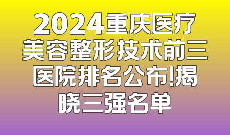 2024重庆医疗美容整形技术前三医院排名公布！揭晓三强名单