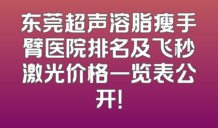 东莞超声溶脂瘦手臂医院排名及飞秒激光价格一览表公开！