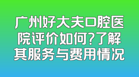 广州好大夫口腔医院评价如何？了解其服务与费用情况