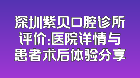 深圳紫贝口腔诊所评价：医院详情与患者术后体验分享
