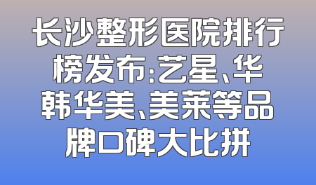 长沙整形医院排行榜发布：艺星、华韩华美、美莱等品牌口碑大比拼