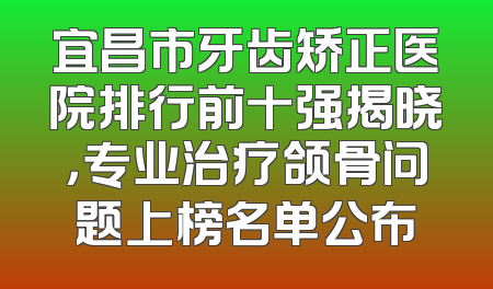 宜昌市牙齿矫正医院排行前十强揭晓，专业治疗颌骨问题上榜名单公布