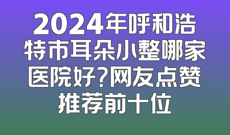 2024年呼和浩特市耳朵小整哪家医院好？网友点赞推荐前十位