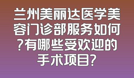 兰州美丽达医学美容门诊部服务如何？有哪些受欢迎的手术项目？