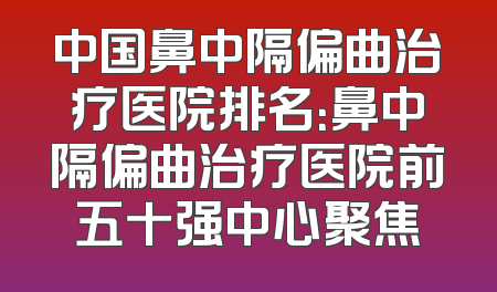 中国鼻中隔偏曲治疗医院排名：鼻中隔偏曲治疗医院前五十强中心聚焦
