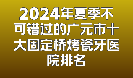 2024年夏季不可错过的广元市十大固定桥烤瓷牙医院排名