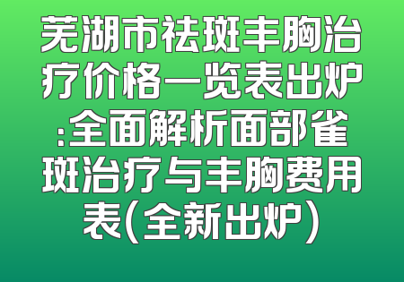 芜湖市祛斑丰胸治疗价格一览表出炉：全面解析面部雀斑治疗与丰胸费用表（全新出炉）