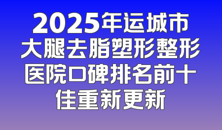 2025年运城市大腿去脂塑形整形医院口碑排名前十佳重新更新
