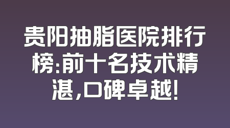 贵阳抽脂医院排行榜：前十名技术精湛，口碑卓越！