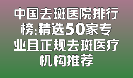 中国去斑医院排行榜：精选50家专业且正规去斑医疗机构推荐