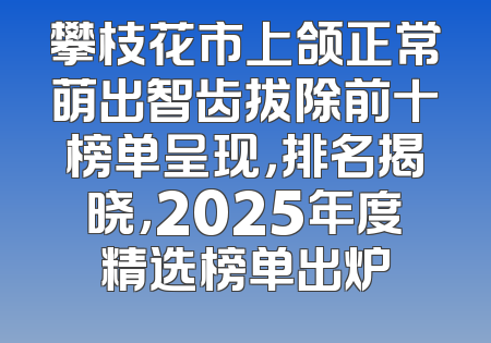 攀枝花市上颌正常萌出智齿拔除前十榜单呈现，排名揭晓，2025年度精选榜单出炉