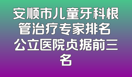 安顺市儿童牙科根管治疗专家排名 公立医院占据前三名