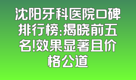 沈阳牙科医院口碑排行榜：揭晓前五名！效果显著且价格公道