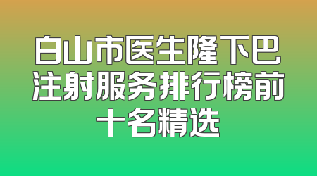 白山市医生隆下巴注射服务排行榜前十名精选