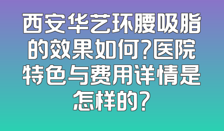 西安华艺环腰吸脂的效果如何？医院特色与费用详情是怎样的？