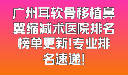 广州耳软骨移植鼻翼缩减术医院排名榜单更新！专业排名速递！