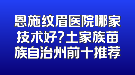 恩施纹眉医院哪家技术好？土家族苗族自治州前十推荐