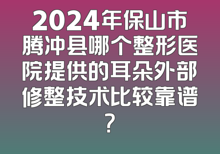 2024年保山市腾冲县哪个整形医院提供的耳朵外部修整技术比较靠谱？