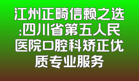 江州正畸信赖之选：四川省第五人民医院口腔科矫正优质专业服务