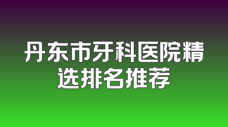 丹东市牙科医院精选排名推荐
