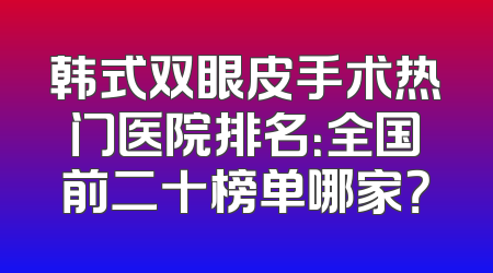 韩式双眼皮手术热门医院排名：全国前二十榜单哪家？