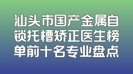 汕头市国产金属自锁托槽矫正医生榜单前十名专业盘点