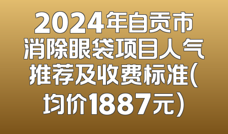 2024年自贡市消除眼袋项目人气推荐及收费标准（均价1887元）