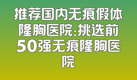 推荐国内无痕假体隆胸医院：挑选前50强无痕隆胸医院