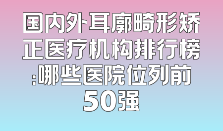 国内外耳廓畸形矫正医疗机构排行榜：哪些医院位列前50强