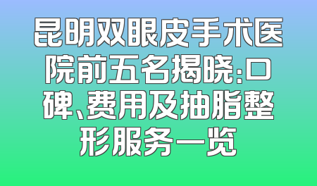 昆明双眼皮手术医院前五名揭晓：口碑、费用及抽脂整形服务一览