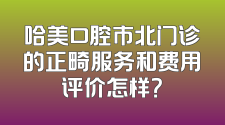 哈美口腔市北门诊的正畸服务和费用评价怎样？