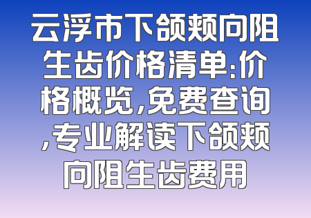 云浮市下颌颊向阻生齿价格清单：价格概览，免费查询，专业解读下颌颊向阻生齿费用