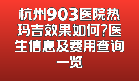 杭州903医院热玛吉效果如何？医生信息及费用查询一览