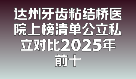 达州牙齿粘结桥医院上榜清单公立私立对比2025年前十