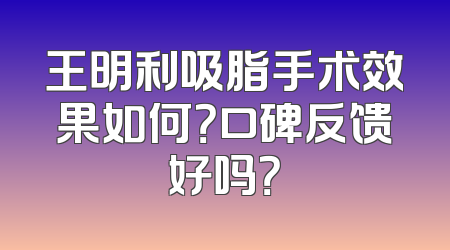 王明利吸脂手术效果如何？口碑反馈好吗？