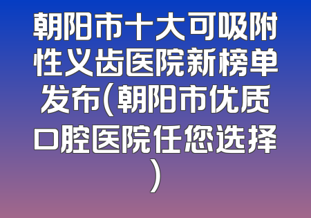 朝阳市十大可吸附性义齿医院新榜单发布（朝阳市优质口腔医院任您选择）