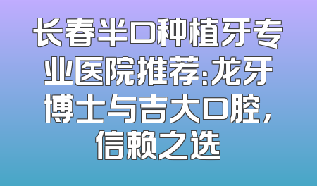 长春半口种植牙专业医院推荐：龙牙博士与吉大口腔，信赖之选