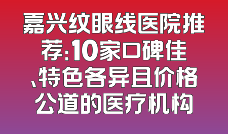 嘉兴纹眼线医院推荐：10家口碑佳、特色各异且价格公道的医疗机构
