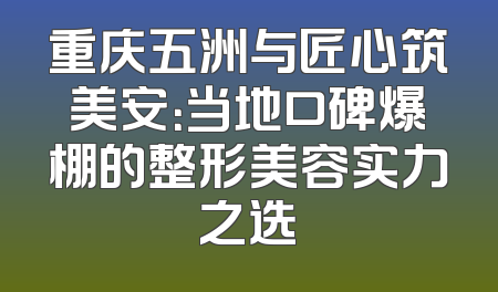 重庆五洲与匠心筑美安：当地口碑爆棚的整形美容实力之选