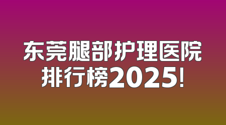 东莞腿部护理医院排行榜2025！
